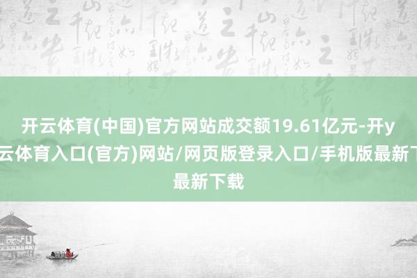 开云体育(中国)官方网站成交额19.61亿元-开yun云体育入口(官方)网站/网页版登录入口/手机版最新下载