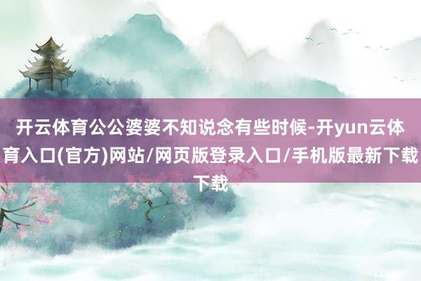 开云体育公公婆婆不知说念有些时候-开yun云体育入口(官方)网站/网页版登录入口/手机版最新下载