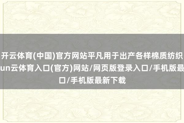 开云体育(中国)官方网站平凡用于出产各样棉质纺织品-开yun云体育入口(官方)网站/网页版登录入口/手机版最新下载