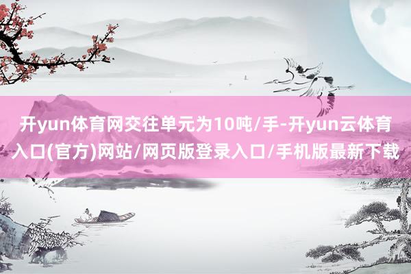 开yun体育网交往单元为10吨/手-开yun云体育入口(官方)网站/网页版登录入口/手机版最新下载