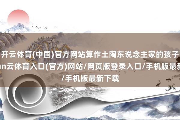 开云体育(中国)官方网站算作土陶东说念主家的孩子-开yun云体育入口(官方)网站/网页版登录入口/手机版最新下载