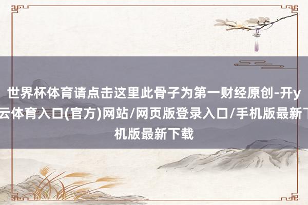 世界杯体育请点击这里此骨子为第一财经原创-开yun云体育入口(官方)网站/网页版登录入口/手机版最新下载
