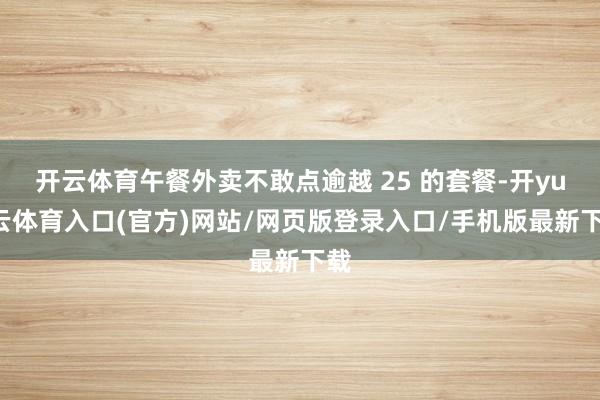 开云体育午餐外卖不敢点逾越 25 的套餐-开yun云体育入口(官方)网站/网页版登录入口/手机版最新下载