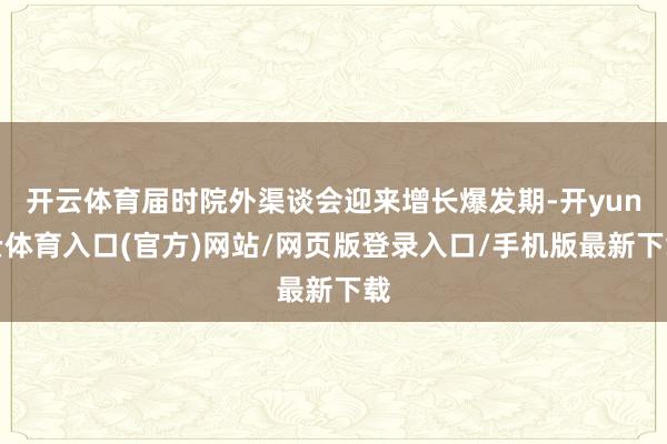 开云体育届时院外渠谈会迎来增长爆发期-开yun云体育入口(官方)网站/网页版登录入口/手机版最新下载