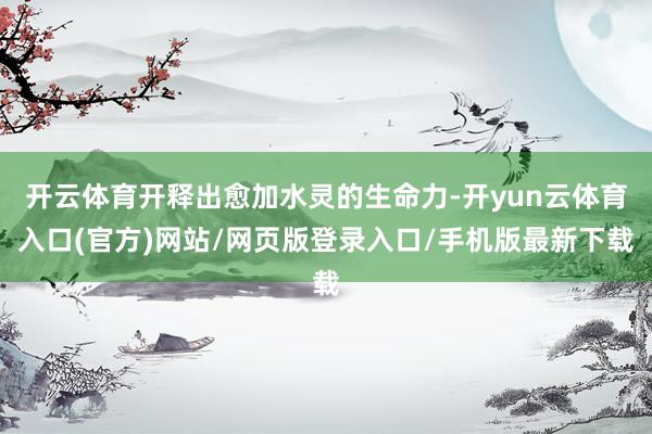 开云体育开释出愈加水灵的生命力-开yun云体育入口(官方)网站/网页版登录入口/手机版最新下载