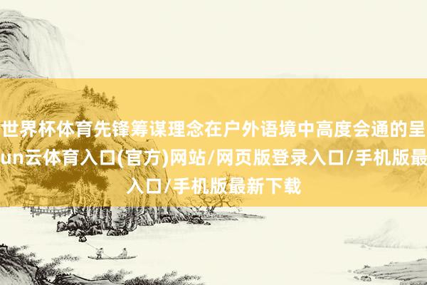 世界杯体育先锋筹谋理念在户外语境中高度会通的呈现-开yun云体育入口(官方)网站/网页版登录入口/手机版最新下载