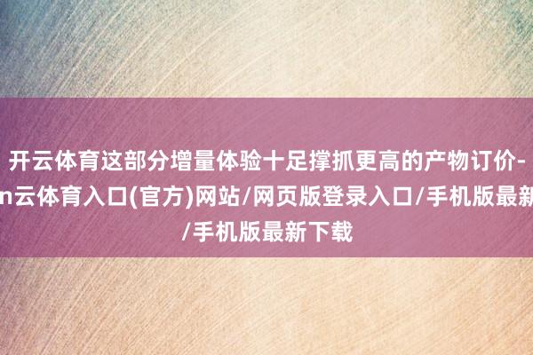 开云体育这部分增量体验十足撑抓更高的产物订价-开yun云体育入口(官方)网站/网页版登录入口/手机版最新下载