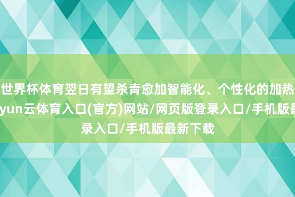 世界杯体育翌日有望杀青愈加智能化、个性化的加热体验-开yun云体育入口(官方)网站/网页版登录入口/手机版最新下载