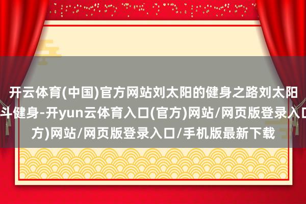 开云体育(中国)官方网站刘太阳的健身之路刘太阳并不是一开动就战斗健身-开yun云体育入口(官方)网站/网页版登录入口/手机版最新下载