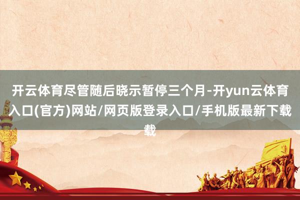 开云体育尽管随后晓示暂停三个月-开yun云体育入口(官方)网站/网页版登录入口/手机版最新下载