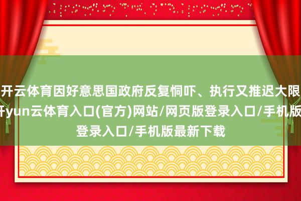 开云体育因好意思国政府反复恫吓、执行又推迟大限制关税-开yun云体育入口(官方)网站/网页版登录入口/手机版最新下载