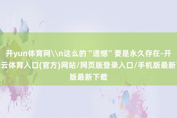 开yun体育网\n这么的“遗憾”要是永久存在-开yun云体育入口(官方)网站/网页版登录入口/手机版最新下载