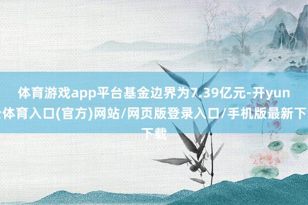 体育游戏app平台基金边界为7.39亿元-开yun云体育入口(官方)网站/网页版登录入口/手机版最新下载