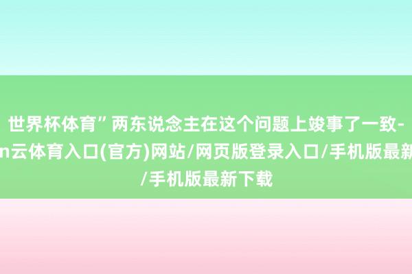世界杯体育”两东说念主在这个问题上竣事了一致-开yun云体育入口(官方)网站/网页版登录入口/手机版最新下载