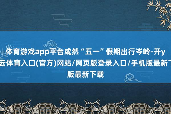 体育游戏app平台或然“五一”假期出行岑岭-开yun云体育入口(官方)网站/网页版登录入口/手机版最新下载