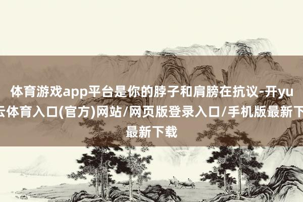 体育游戏app平台是你的脖子和肩膀在抗议-开yun云体育入口(官方)网站/网页版登录入口/手机版最新下载