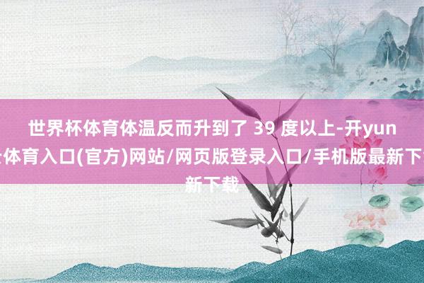 世界杯体育体温反而升到了 39 度以上-开yun云体育入口(官方)网站/网页版登录入口/手机版最新下载