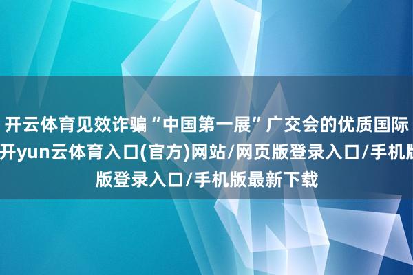 开云体育见效诈骗“中国第一展”广交会的优质国际客户资源-开yun云体育入口(官方)网站/网页版登录入口/手机版最新下载