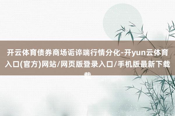 开云体育债券商场诟谇端行情分化-开yun云体育入口(官方)网站/网页版登录入口/手机版最新下载