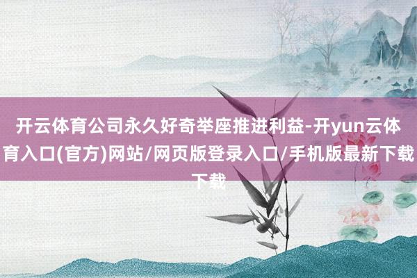 开云体育公司永久好奇举座推进利益-开yun云体育入口(官方)网站/网页版登录入口/手机版最新下载
