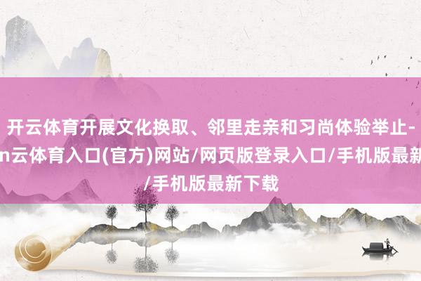 开云体育开展文化换取、邻里走亲和习尚体验举止-开yun云体育入口(官方)网站/网页版登录入口/手机版最新下载