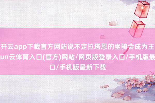 开云app下载官方网站说不定拉塔恩的坐骑会成为主角-开yun云体育入口(官方)网站/网页版登录入口/手机版最新下载