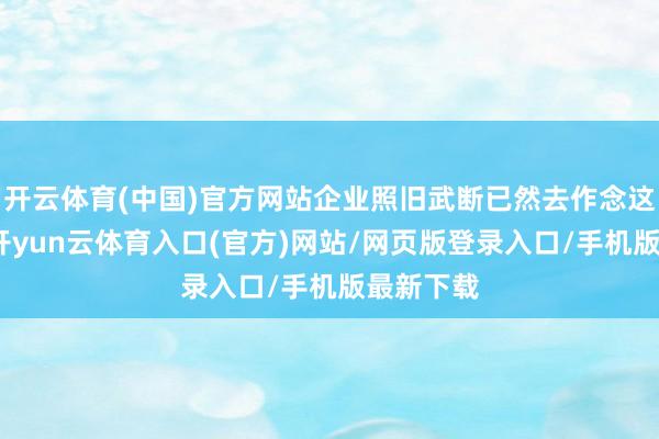 开云体育(中国)官方网站企业照旧武断已然去作念这个事情-开yun云体育入口(官方)网站/网页版登录入口/手机版最新下载
