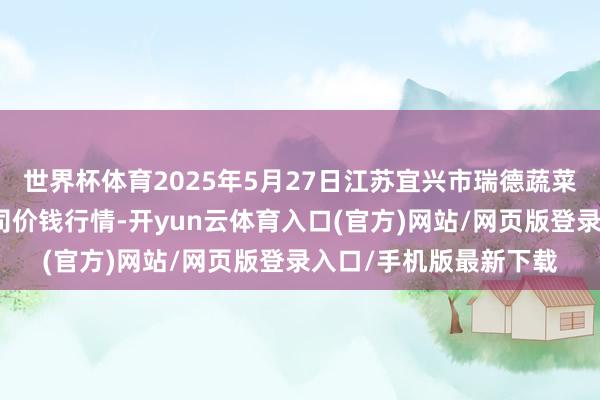 世界杯体育2025年5月27日江苏宜兴市瑞德蔬菜果品批发阛阓有限公司价钱行情-开yun云体育入口(官方)网站/网页版登录入口/手机版最新下载