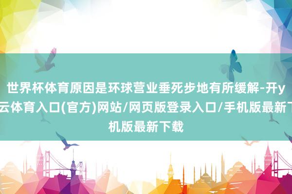 世界杯体育原因是环球营业垂死步地有所缓解-开yun云体育入口(官方)网站/网页版登录入口/手机版最新下载