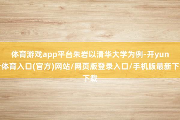 体育游戏app平台　　朱岩以清华大学为例-开yun云体育入口(官方)网站/网页版登录入口/手机版最新下载
