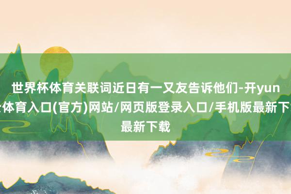世界杯体育关联词近日有一又友告诉他们-开yun云体育入口(官方)网站/网页版登录入口/手机版最新下载