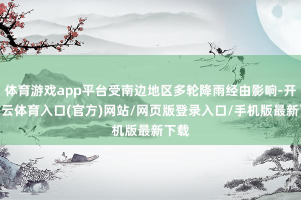 体育游戏app平台受南边地区多轮降雨经由影响-开yun云体育入口(官方)网站/网页版登录入口/手机版最新下载