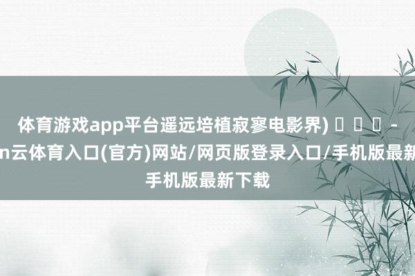 体育游戏app平台遥远培植寂寥电影界) -开yun云体育入口(官方)网站/网页版登录入口/手机版最新下载