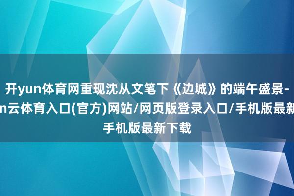 开yun体育网重现沈从文笔下《边城》的端午盛景-开yun云体育入口(官方)网站/网页版登录入口/手机版最新下载