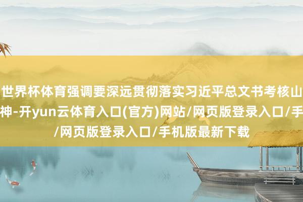 世界杯体育强调要深远贯彻落实习近平总文书考核山东热切话语精神-开yun云体育入口(官方)网站/网页版登录入口/手机版最新下载