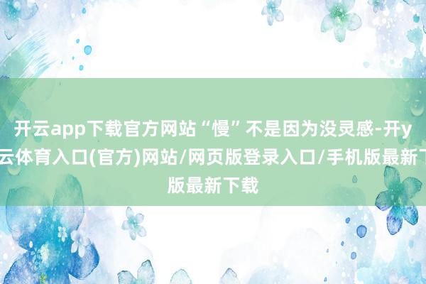 开云app下载官方网站“慢”不是因为没灵感-开yun云体育入口(官方)网站/网页版登录入口/手机版最新下载
