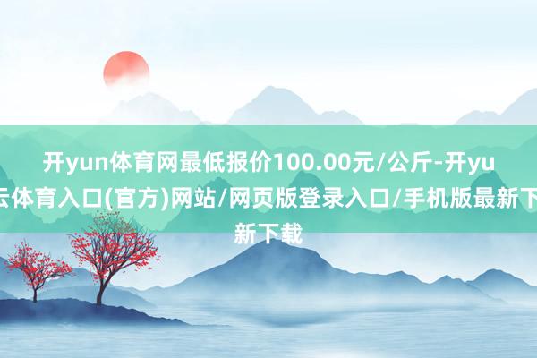 开yun体育网最低报价100.00元/公斤-开yun云体育入口(官方)网站/网页版登录入口/手机版最新下载