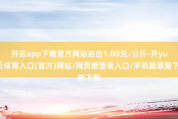开云app下载官方网站进出1.00元/公斤-开yun云体育入口(官方)网站/网页版登录入口/手机版最新下载