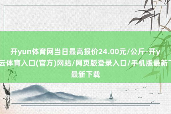 开yun体育网当日最高报价24.00元/公斤-开yun云体育入口(官方)网站/网页版登录入口/手机版最新下载