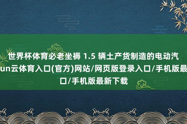 世界杯体育必老坐褥 1.5 辆土产货制造的电动汽车-开yun云体育入口(官方)网站/网页版登录入口/手机版最新下载