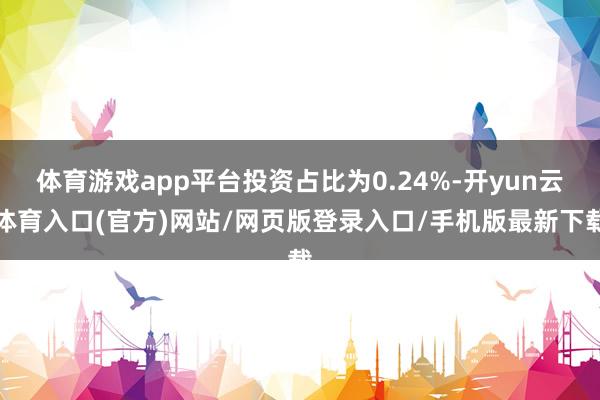 体育游戏app平台投资占比为0.24%-开yun云体育入口(官方)网站/网页版登录入口/手机版最新下载