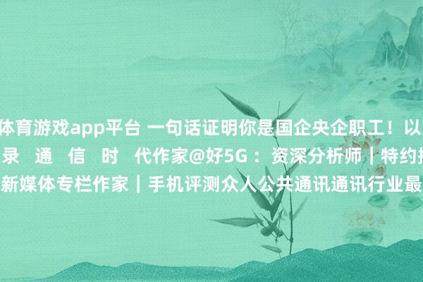 体育游戏app平台 一句话证明你是国企央企职工！以   草  根   记   录   通   信   时   代作家@好5G ：资深分析师｜特约撰稿东说念主｜新媒体专栏作家｜手机评测众人公共通讯通讯行业最具影响力自媒体微信公号:china_3g(私东说念主微信：zghao4g)-开yun云体育入口(官方)网站/网页版登录入口/手机版最新下载
