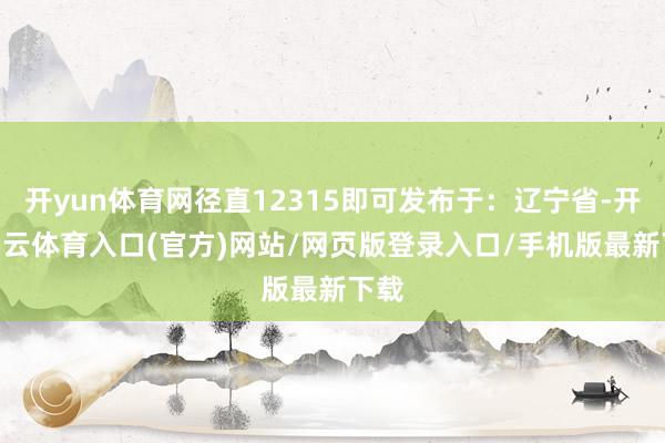 开yun体育网径直12315即可发布于：辽宁省-开yun云体育入口(官方)网站/网页版登录入口/手机版最新下载