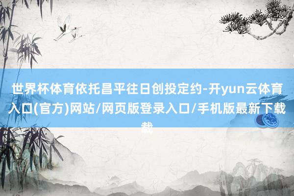世界杯体育依托昌平往日创投定约-开yun云体育入口(官方)网站/网页版登录入口/手机版最新下载