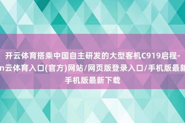 开云体育搭乘中国自主研发的大型客机C919启程-开yun云体育入口(官方)网站/网页版登录入口/手机版最新下载