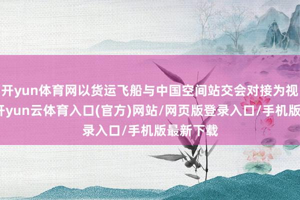 开yun体育网以货运飞船与中国空间站交会对接为视觉中心-开yun云体育入口(官方)网站/网页版登录入口/手机版最新下载