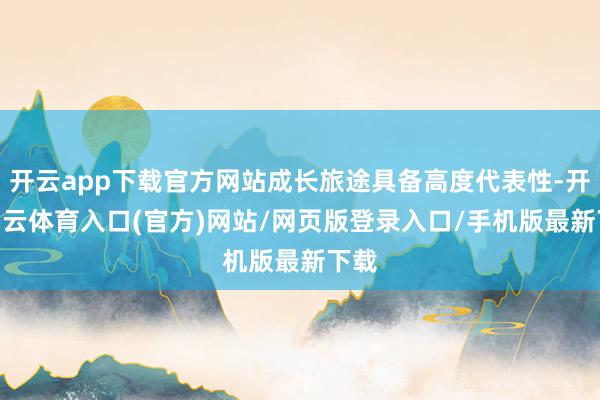 开云app下载官方网站成长旅途具备高度代表性-开yun云体育入口(官方)网站/网页版登录入口/手机版最新下载