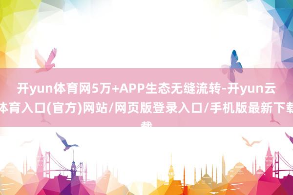 开yun体育网5万+APP生态无缝流转-开yun云体育入口(官方)网站/网页版登录入口/手机版最新下载