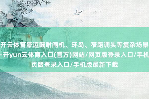 开云体育豪迈嘱咐闸机、环岛、窄路调头等复杂场景；精确避障-开yun云体育入口(官方)网站/网页版登录入口/手机版最新下载