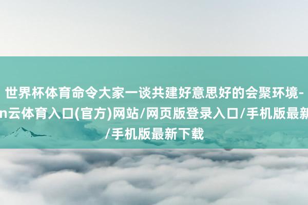 世界杯体育命令大家一谈共建好意思好的会聚环境-开yun云体育入口(官方)网站/网页版登录入口/手机版最新下载